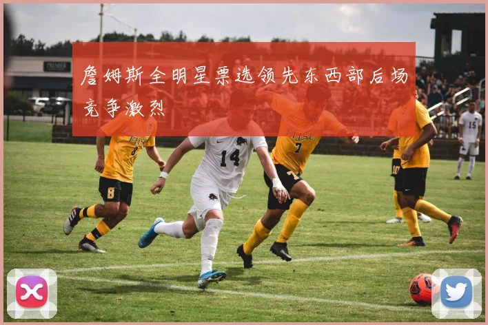 詹姆斯全明星票选领先东西部后场竞争激烈
