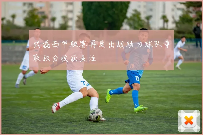 武磊西甲联赛再度出战助力球队争取积分收获关注
