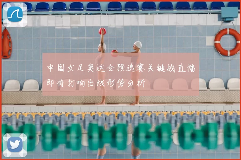 中国女足奥运会预选赛关键战直播即将打响出线形势分析