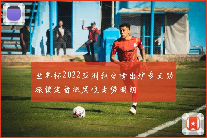 世界杯2022亚洲积分榜出炉多支劲旅锁定晋级席位走势明朗