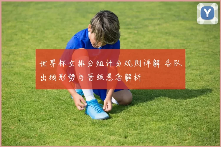世界杯女排分组计分规则详解 各队出线形势与晋级悬念解析