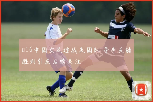 u16中国女足迎战美国队 争夺关键胜利引发后续关注