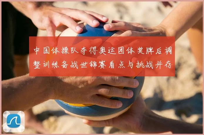 中国体操队夺得奥运团体奖牌后调整训练备战世锦赛看点与挑战并存