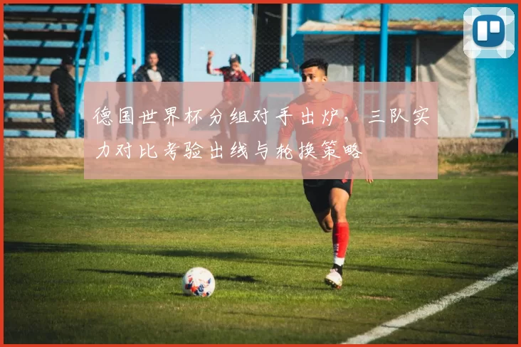 德国世界杯分组对手出炉,三队实力对比考验出线与轮换策略