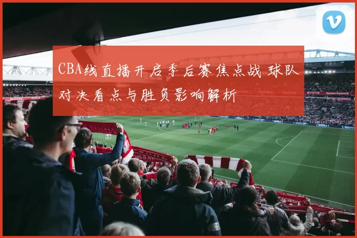 CBA线直播开启季后赛焦点战 球队对决看点与胜负影响解析