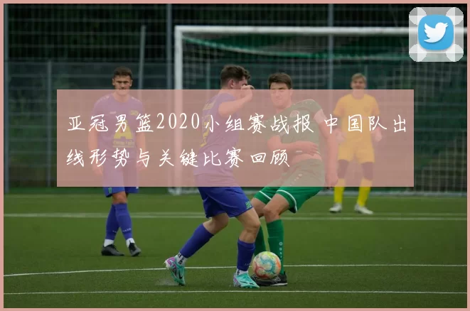 亚冠男篮2020小组赛战报 中国队出线形势与关键比赛回顾