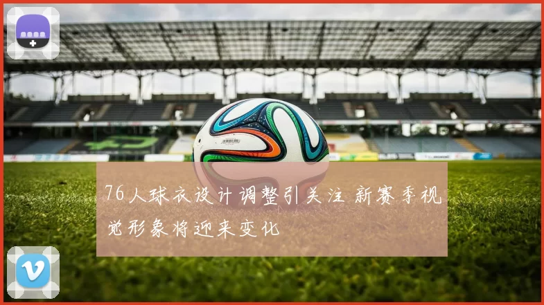 76人球衣设计调整引关注 新赛季视觉形象将迎来变化