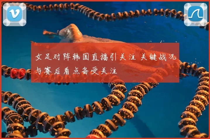 女足对阵韩国直播引关注 关键战况与赛后看点备受关注