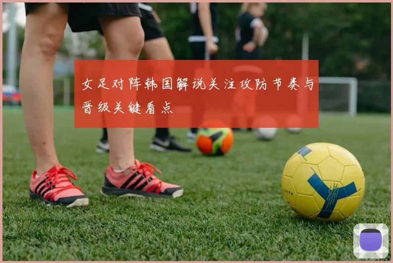女足对阵韩国解说关注攻防节奏与晋级关键看点