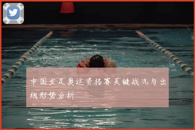 中国女足奥运资格赛关键战况与出线形势分析