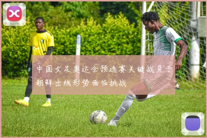 中国女足奥运会预选赛关键战负于朝鲜出线形势面临挑战