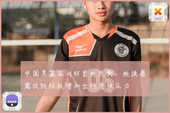 中国男篮亚洲杯首轮失衡，轮换暴露攻防短板增加出线晋级压力