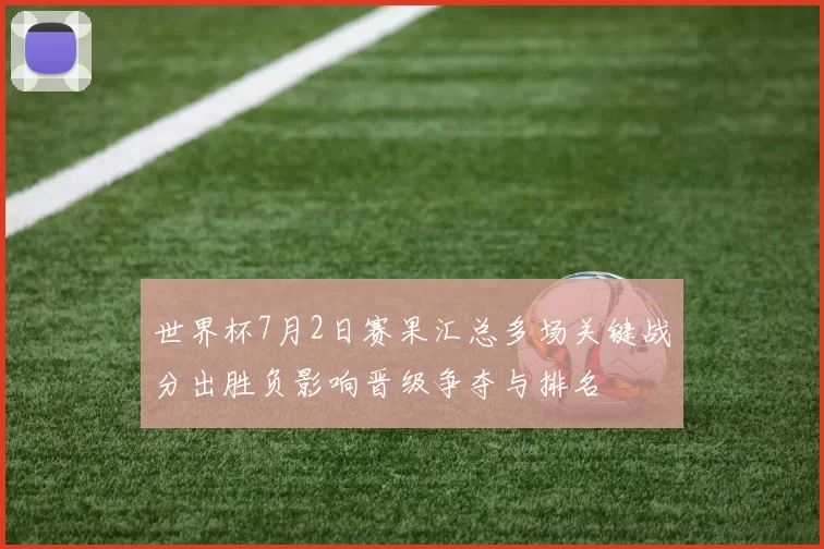 世界杯7月2日赛果汇总多场关键战分出胜负影响晋级争夺与排名