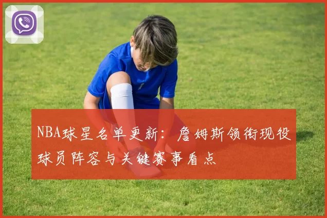 NBA球星名单更新：詹姆斯领衔现役球员阵容与关键赛事看点