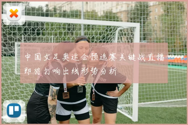 中国女足奥运会预选赛关键战直播即将打响出线形势分析