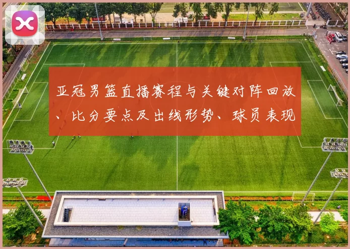 亚冠男篮直播赛程与关键对阵回放、比分要点及出线形势、球员表现解读
