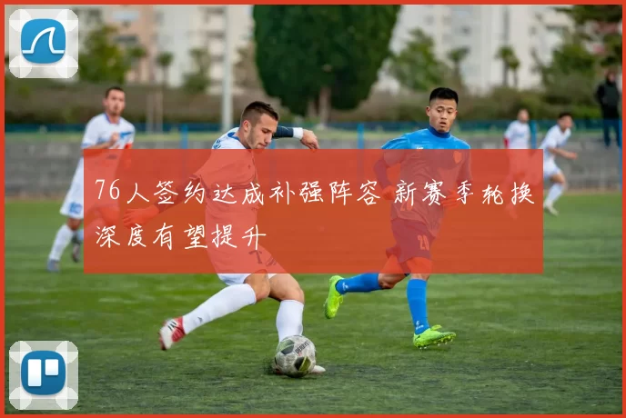 76人签约达成补强阵容 新赛季轮换深度有望提升