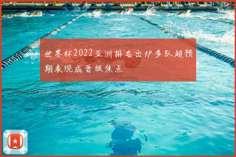 世界杯2022亚洲排名出炉多队超预期表现成晋级焦点