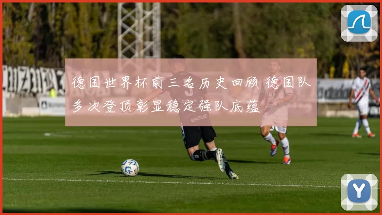 德国世界杯前三名历史回顾 德国队多次登顶彰显稳定强队底蕴