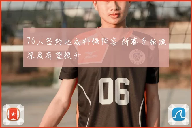 76人签约达成补强阵容 新赛季轮换深度有望提升