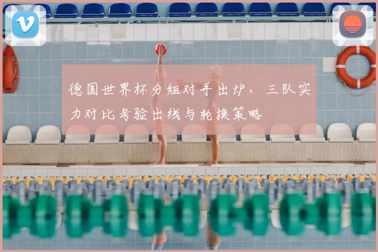 德国世界杯分组对手出炉,三队实力对比考验出线与轮换策略