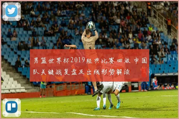 男篮世界杯2019经典比赛回放 中国队关键战复盘及出线形势解读