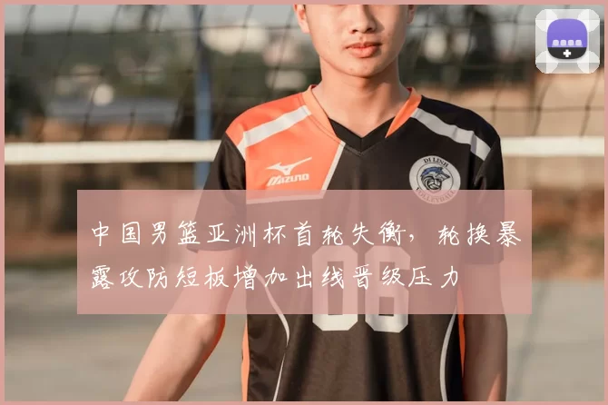 中国男篮亚洲杯首轮失衡，轮换暴露攻防短板增加出线晋级压力