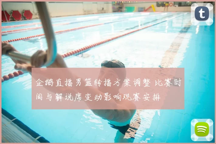 企鹅直播男篮转播方案调整 比赛时间与解说席变动影响观赛安排