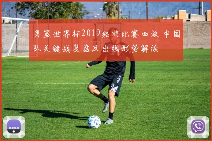 男篮世界杯2019经典比赛回放 中国队关键战复盘及出线形势解读