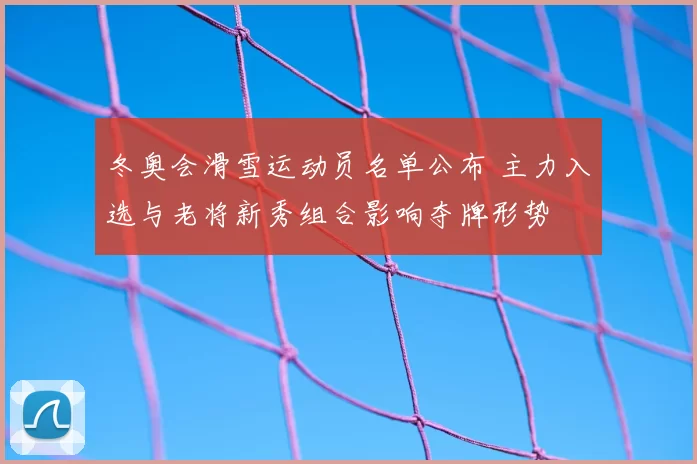冬奥会滑雪运动员名单公布 主力入选与老将新秀组合影响夺牌形势