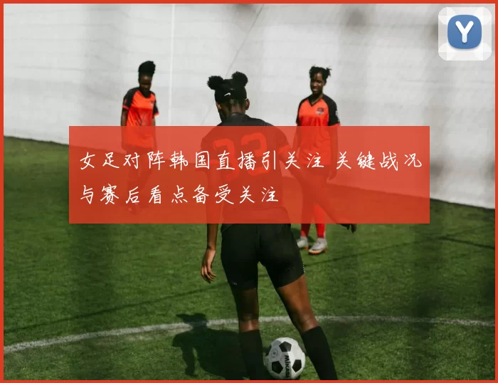 女足对阵韩国直播引关注 关键战况与赛后看点备受关注